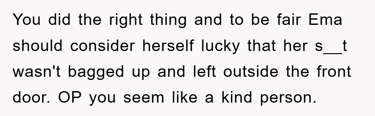 You did the right thing and to be fair Ema should consider herself lucky that her s__t wasn't bagged up and left outside the front door. OP you seem like...