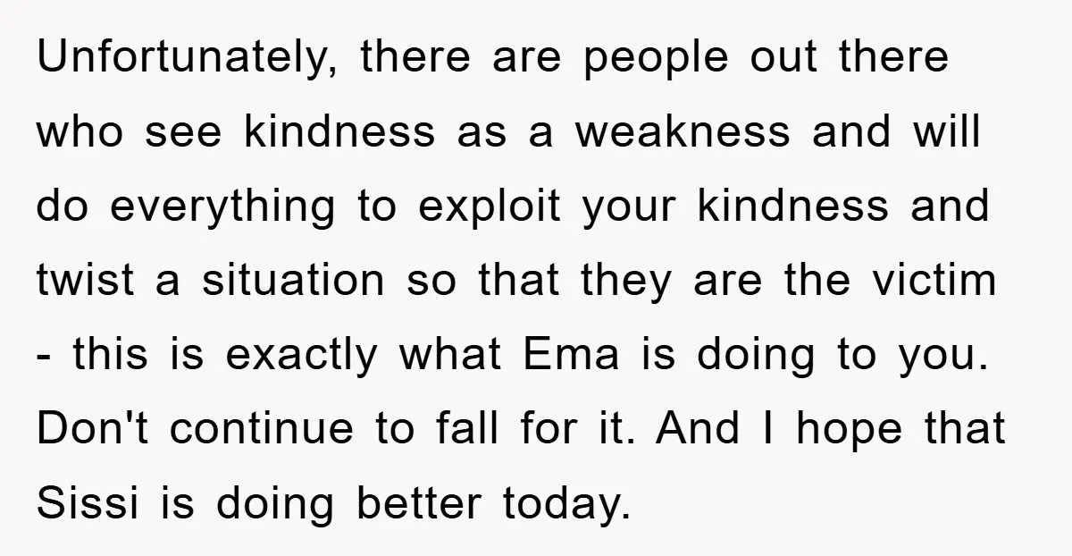 Unfortunately, there are people out there who see kindness as a weakness and will do everything to exploit your kindness and twist a situation so that they are the victim...