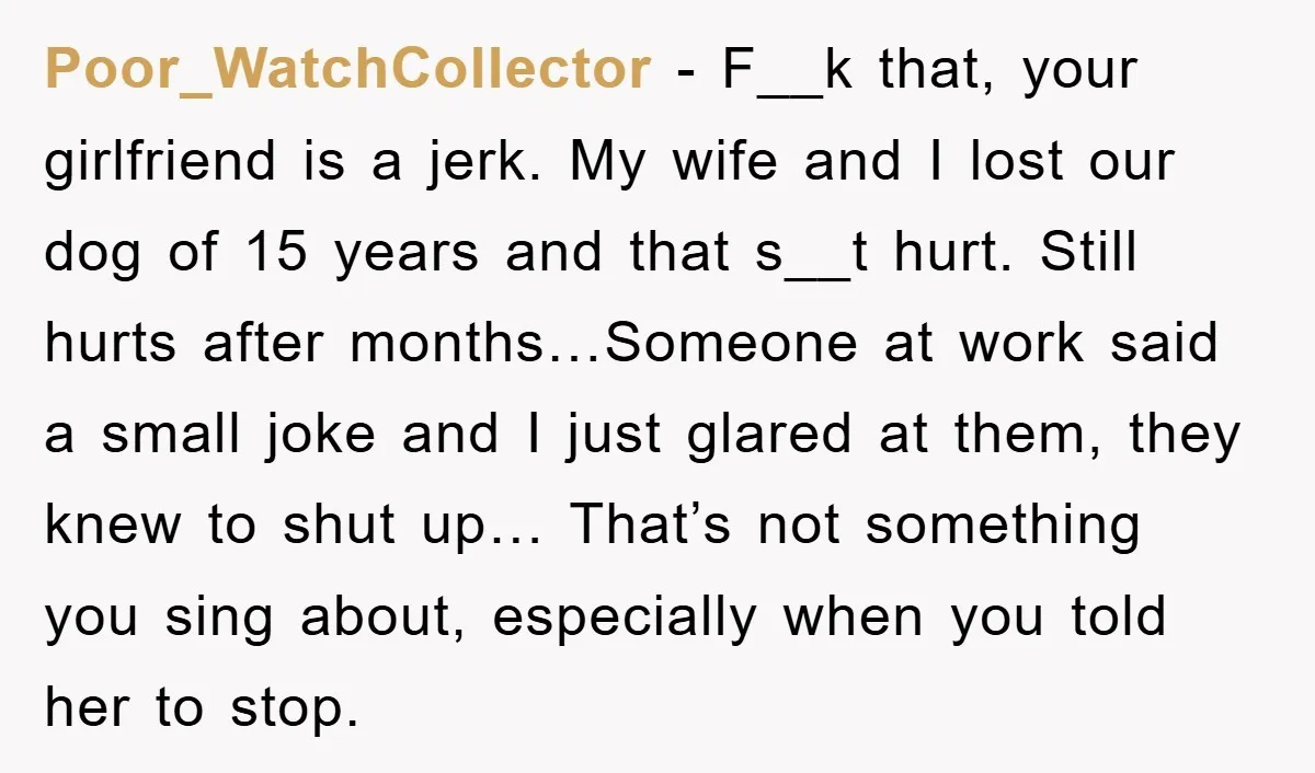 Poor_WatchCollector − F__k that, your girlfriend is a jerk. My wife and I lost our dog of 15 years and that s__t hurt. Still hurts after months…Someone at work said...