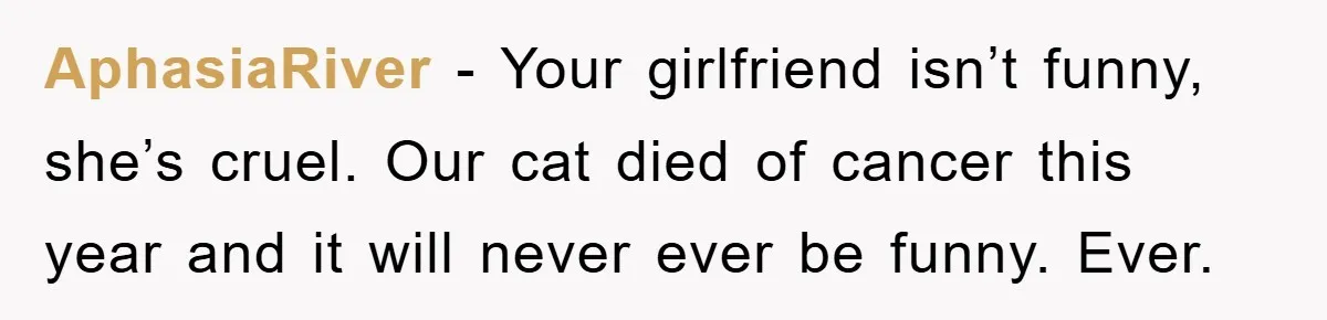 AphasiaRiver − Your girlfriend isn’t funny, she’s cruel. Our cat died of cancer this year and it will never ever be funny. Ever.