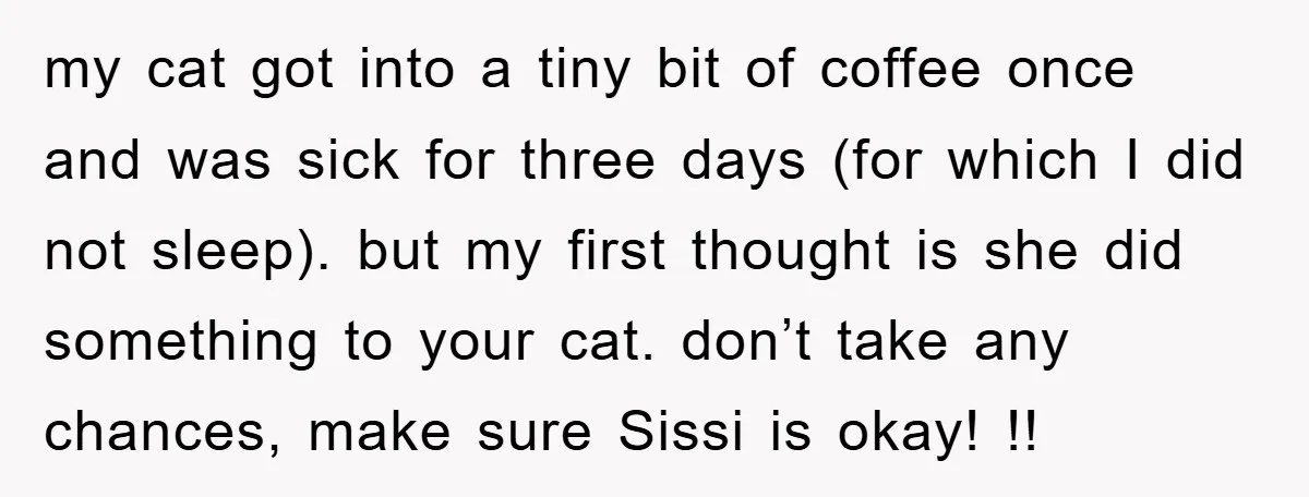 my cat got into a tiny bit of coffee once and was sick for three days (for which I did not sleep). but my first thought is she did something...