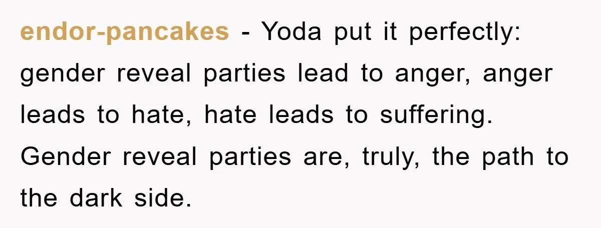 endor-pancakes - Yoda put it perfectly: gender reveal parties lead to anger, anger leads to hate, hate leads to suffering. Gender reveal parties are, truly, the path to the dark...