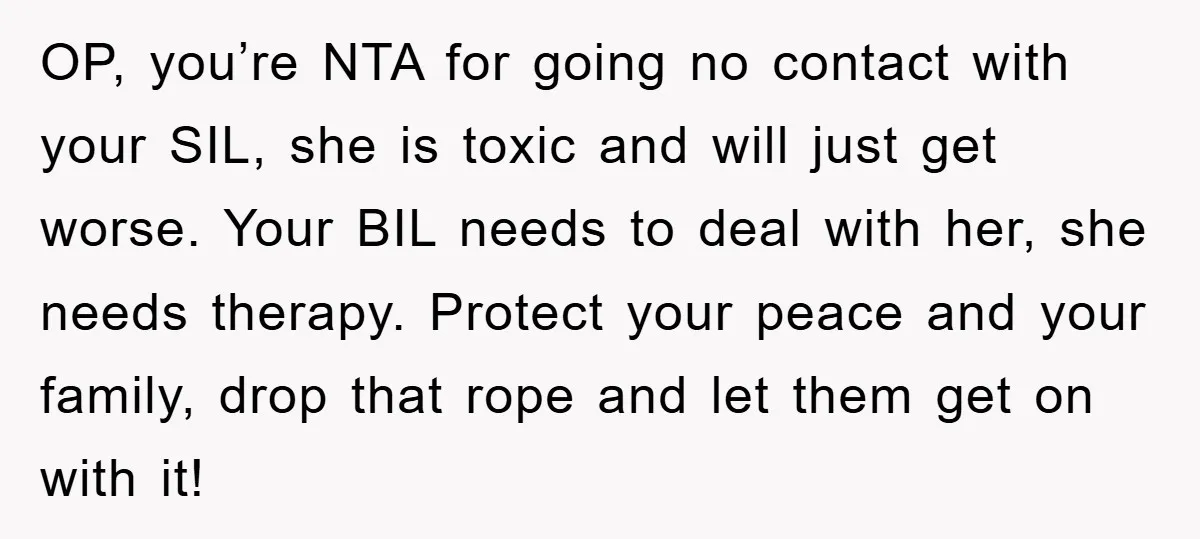 OP, you’re NTA for going no contact with your SIL, she is toxic and will just get worse. Your BIL needs to deal with her, she needs therapy. Protect your...