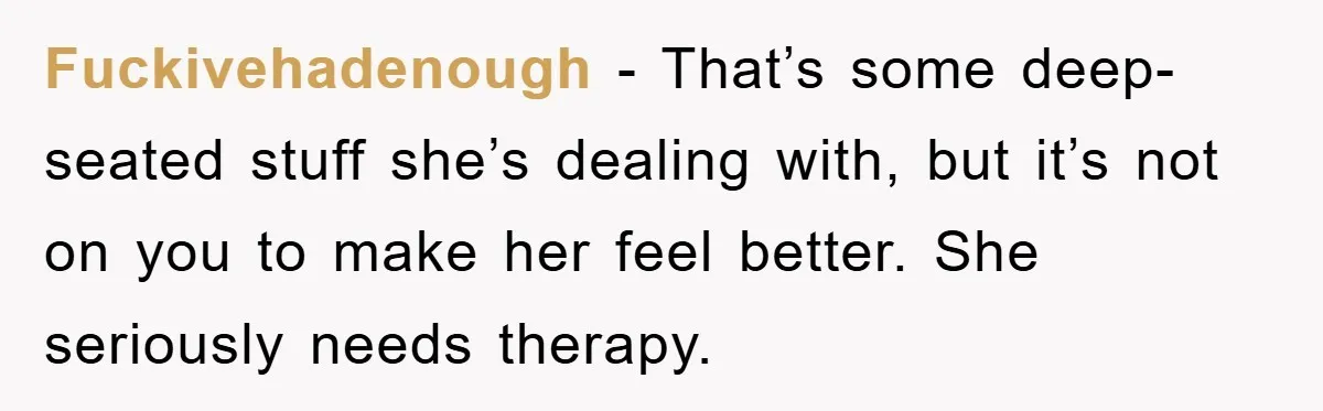 Fuckivehadenough - That’s some deep-seated stuff she’s dealing with, but it’s not on you to make her feel better. She seriously needs therapy.
