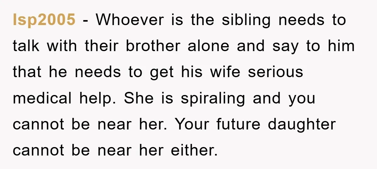 lsp2005 - Whoever is the sibling needs to talk with their brother alone and say to him that he needs to get his wife serious medical help. She is spiraling...