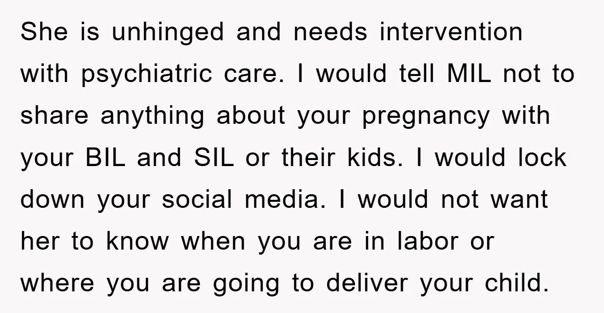 She is unhinged and needs intervention with psychiatric care. I would tell MIL not to share anything about your pregnancy with your BIL and SIL or their kids. I would...