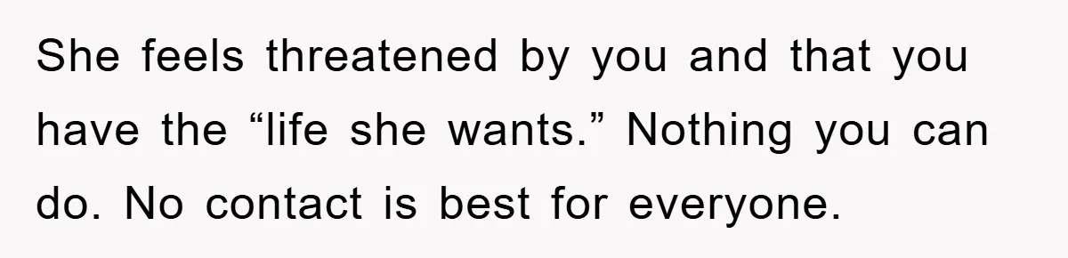 She feels threatened by you and that you have the “life she wants.” Nothing you can do. No contact is best for everyone.