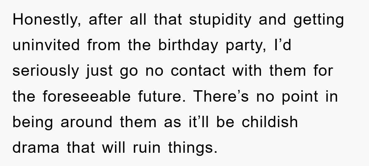 Honestly, after all that stupidity and getting uninvited from the birthday party, I’d seriously just go no contact with them for the foreseeable future. There’s no point in being around...