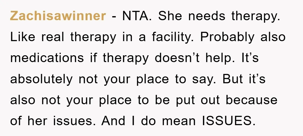 Zachisawinner - NTA. She needs therapy. Like real therapy in a facility. Probably also medications if therapy doesn’t help. It’s absolutely not your place to say. But it’s also not...