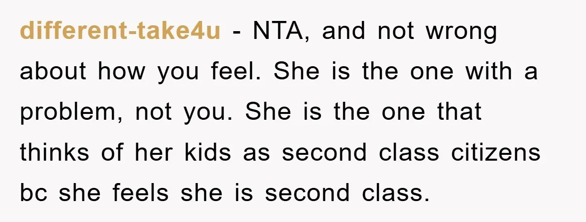 different-take4u - NTA, and not wrong about how you feel. She is the one with a problem, not you. She is the one that thinks of her kids as second...
