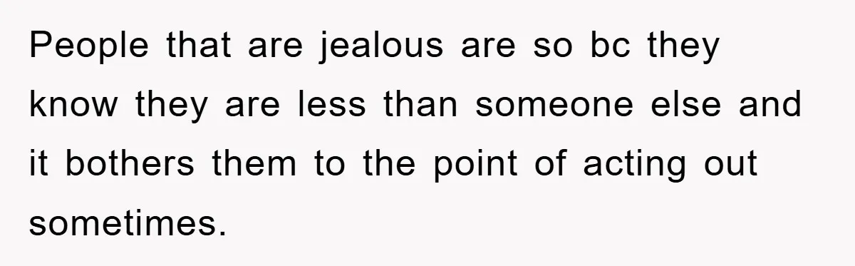 People that are jealous are so bc they know they are less than someone else and it bothers them to the point of acting out sometimes.