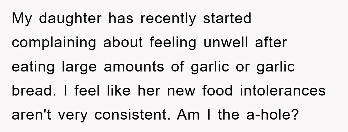 My daughter has recently started complaining about feeling unwell after eating large amounts of garlic or garlic bread. I feel like her new food intolerances aren't very consistent. Am I...