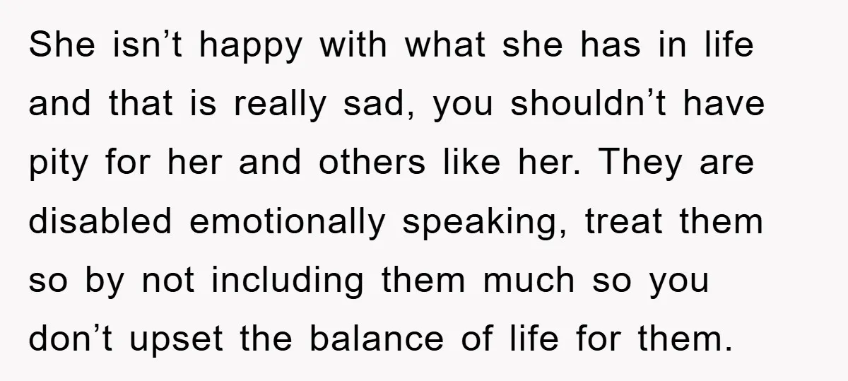 She isn’t happy with what she has in life and that is really sad, you shouldn’t have pity for her and others like her. They are disabled emotionally speaking, treat...