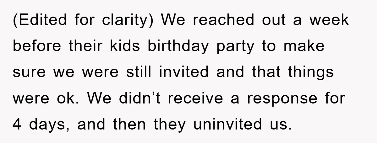 (Edited for clarity) We reached out a week before their kids birthday party to make sure we were still invited and that things were ok. We didn’t receive a response...