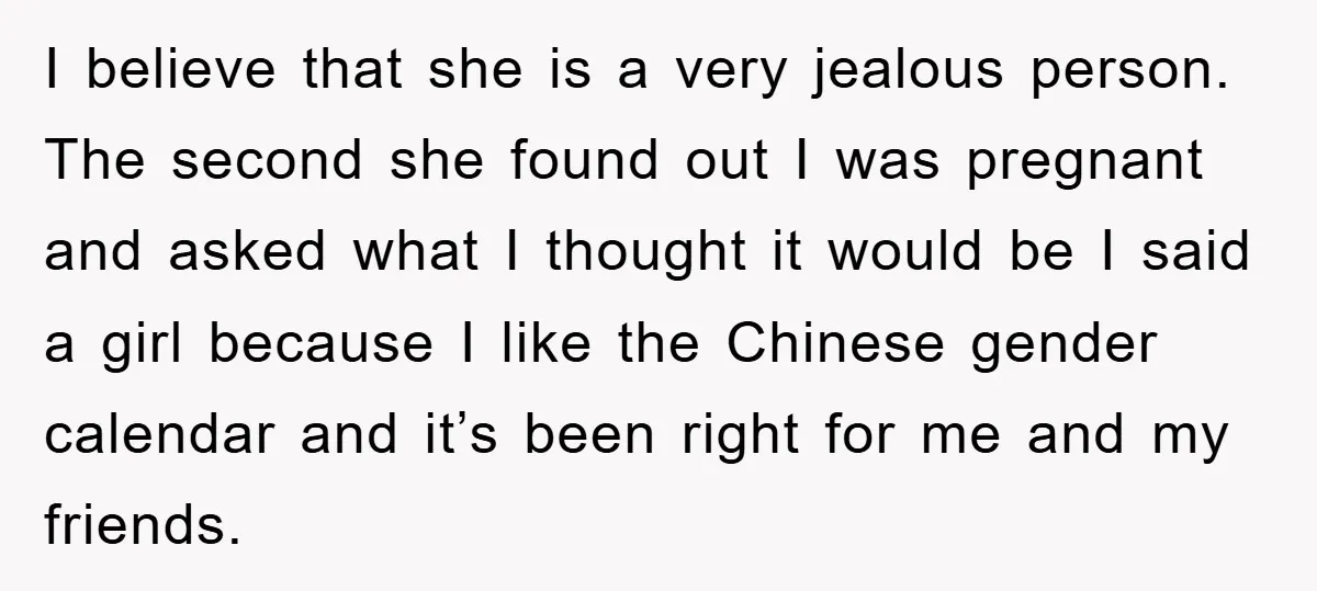 I believe that she is a very jealous person. The second she found out I was pregnant and asked what I thought it would be I said a girl because...
