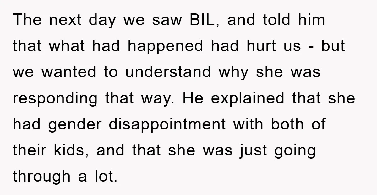 The next day we saw BIL, and told him that what had happened had hurt us - but we wanted to understand why she was responding that way. He explained...