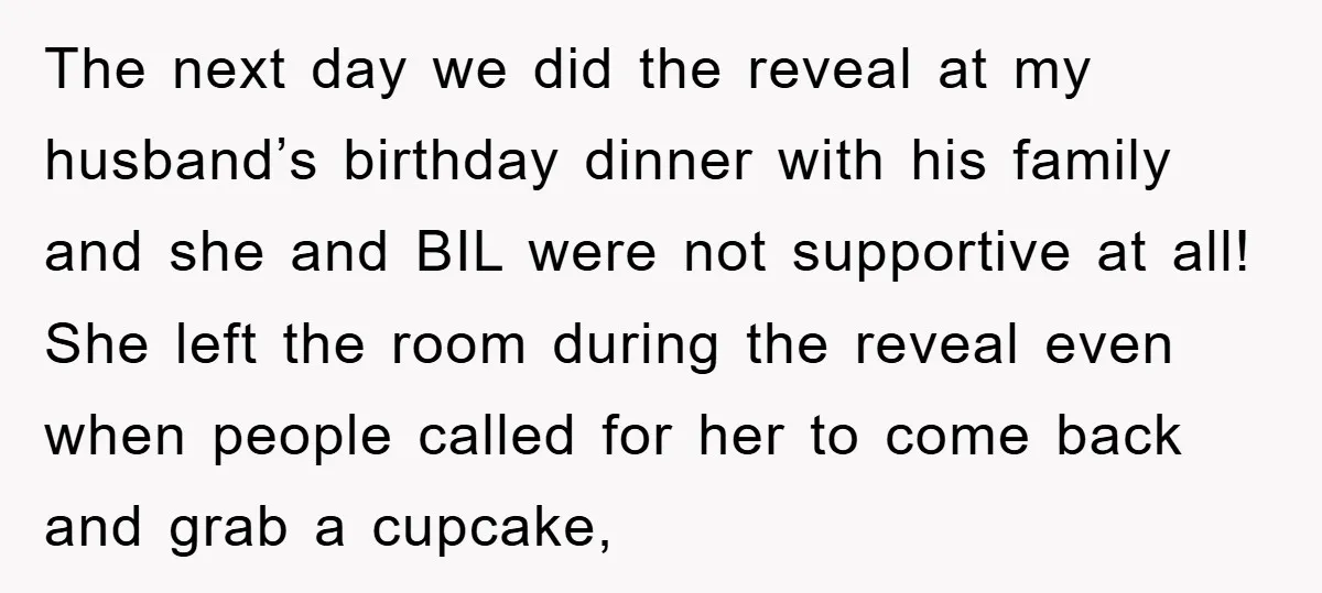 The next day we did the reveal at my husband’s birthday dinner with his family and she and BIL were not supportive at all! She left the room during the...