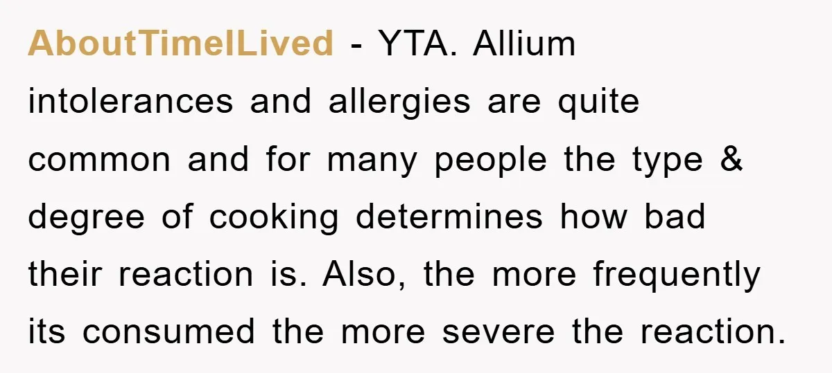 AboutTimeILived − YTA. Allium intolerances and allergies are quite common and for many people the type & degree of cooking determines how bad their reaction is. Also, the more frequently...