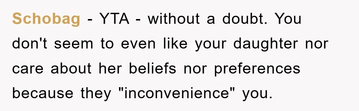 Schobag − YTA - without a doubt. You don't seem to even like your daughter nor care about her beliefs nor preferences because they "inconvenience" you.