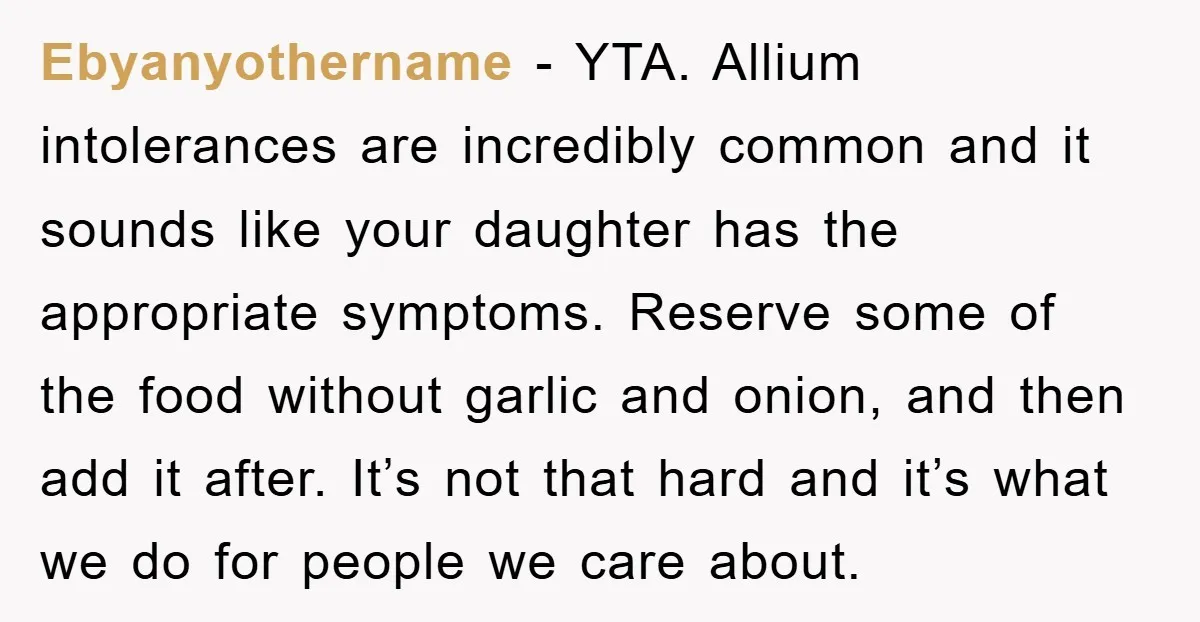 Ebyanyothername − YTA. Allium intolerances are incredibly common and it sounds like your daughter has the appropriate symptoms. Reserve some of the food without garlic and onion, and then add...