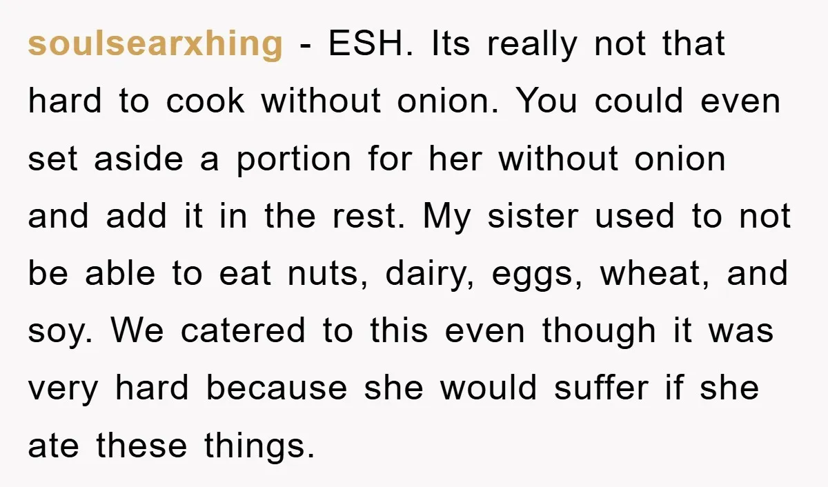 soulsearxhing − ESH. Its really not that hard to cook without onion. You could even set aside a portion for her without onion and add it in the rest. My...