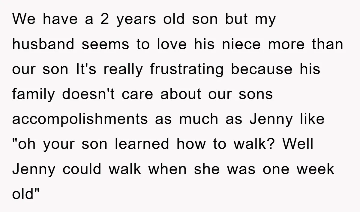 We have a 2 years old son but my husband seems to love his niece more than our son It's really frustrating because his family doesn't care about our sons...