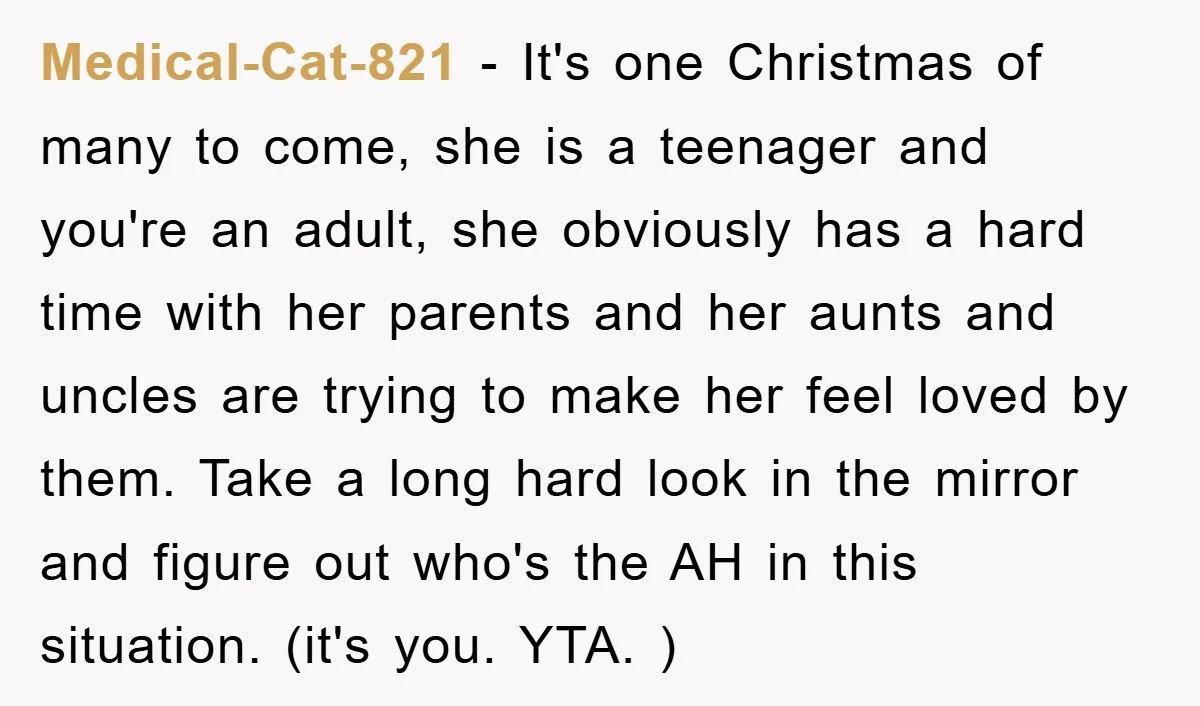 Medical-Cat-821 − It's one Christmas of many to come, she is a teenager and you're an adult, she obviously has a hard time with her parents and her aunts and...