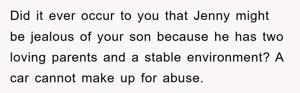 Did it ever occur to you that Jenny might be jealous of your son because he has two loving parents and a stable environment? A car cannot make up for...