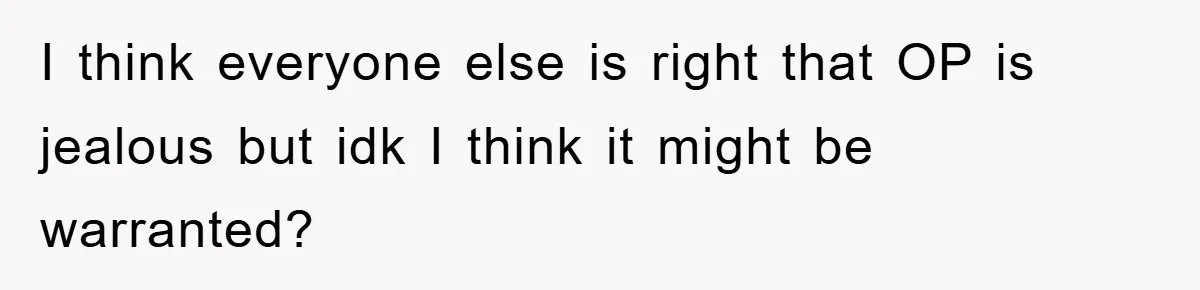I think everyone else is right that OP is jealous but idk I think it might be warranted?
