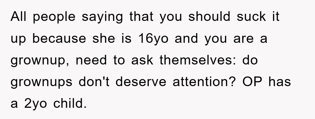 All people saying that you should suck it up because she is 16yo and you are a grownup, need to ask themselves: do grownups don't deserve attention? OP has a...
