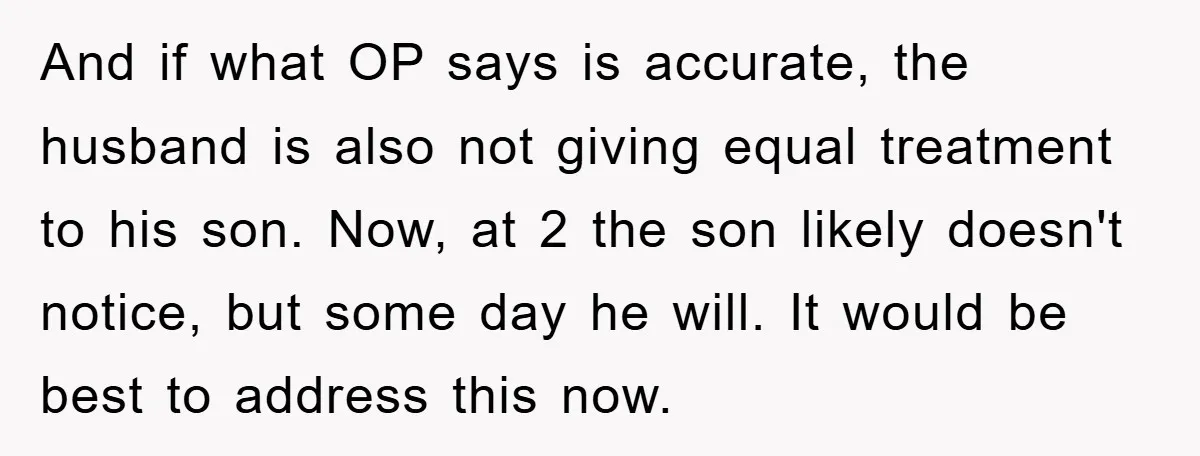 And if what OP says is accurate, the husband is also not giving equal treatment to his son. Now, at 2 the son likely doesn't notice, but some day he...