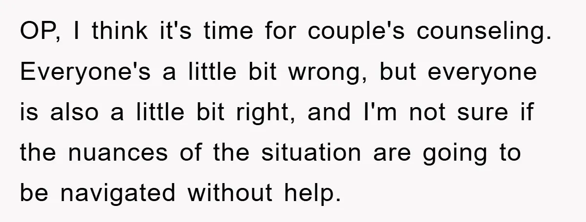 OP, I think it's time for couple's counseling. Everyone's a little bit wrong, but everyone is also a little bit right, and I'm not sure if the nuances of the...