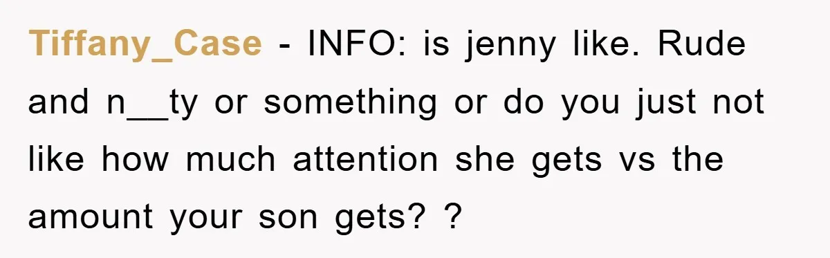 Tiffany_Case − INFO: is jenny like. Rude and n__ty or something or do you just not like how much attention she gets vs the amount your son gets? ?