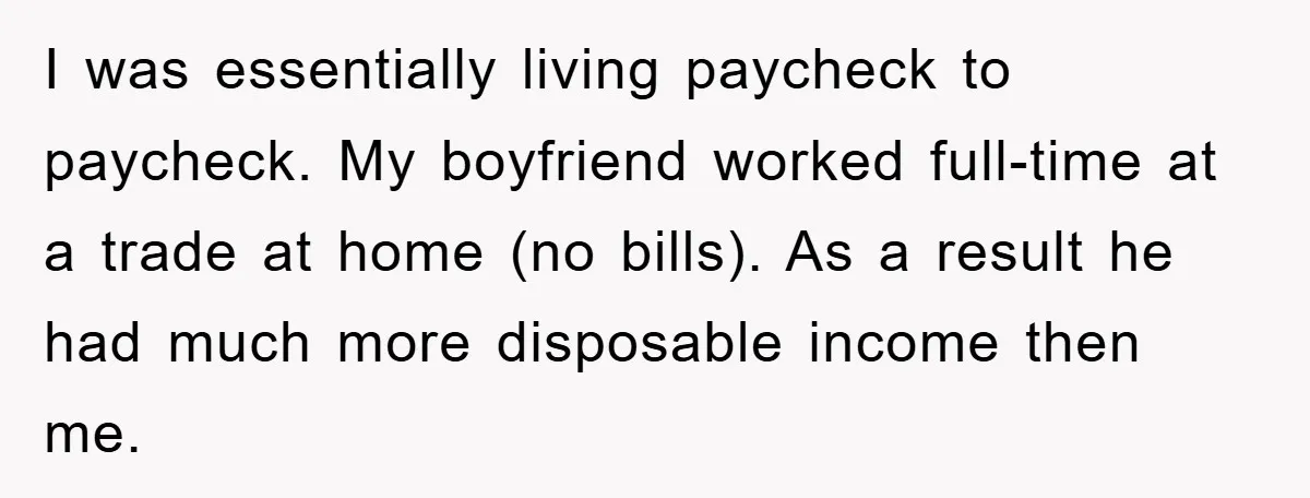 I was essentially living paycheck to paycheck. My boyfriend worked full-time at a trade at home (no bills). As a result he had much more disposable income then me.