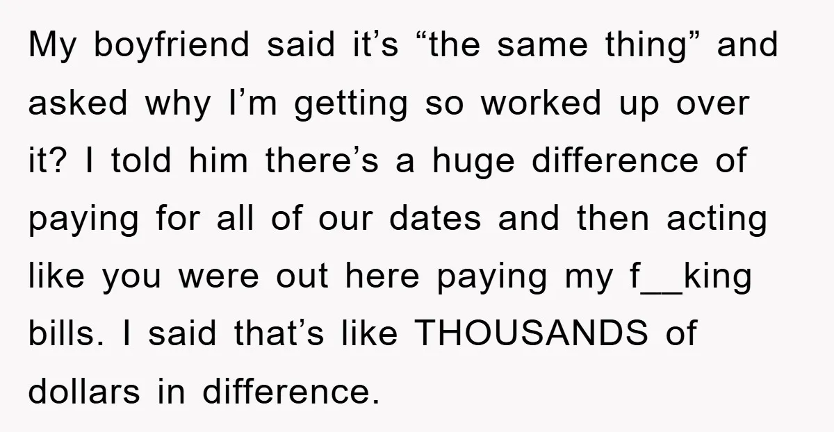 My boyfriend said it’s “the same thing” and asked why I’m getting so worked up over it? I told him there’s a huge difference of paying for all of our...