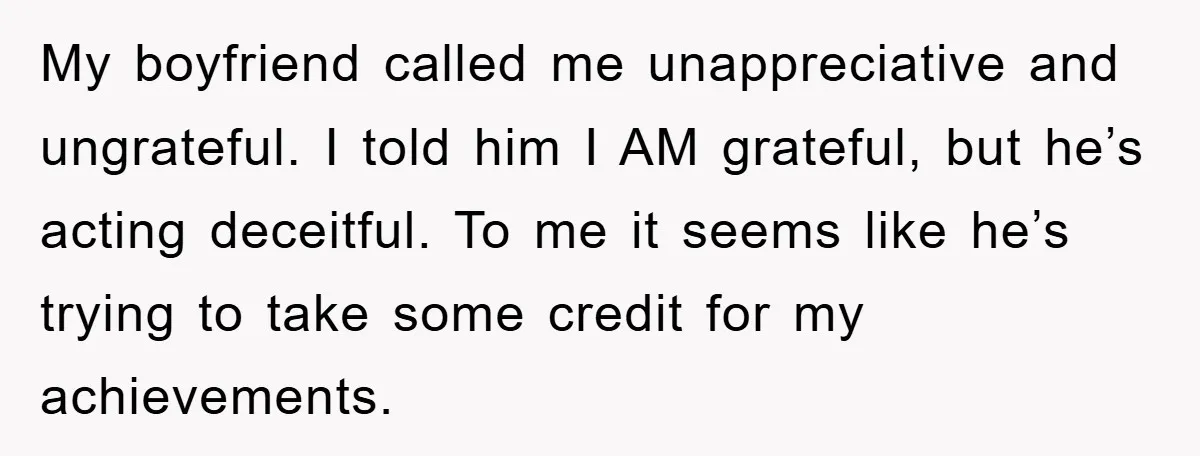 My boyfriend called me unappreciative and ungrateful. I told him I AM grateful, but he’s acting deceitful. To me it seems like he’s trying to take some credit for my...