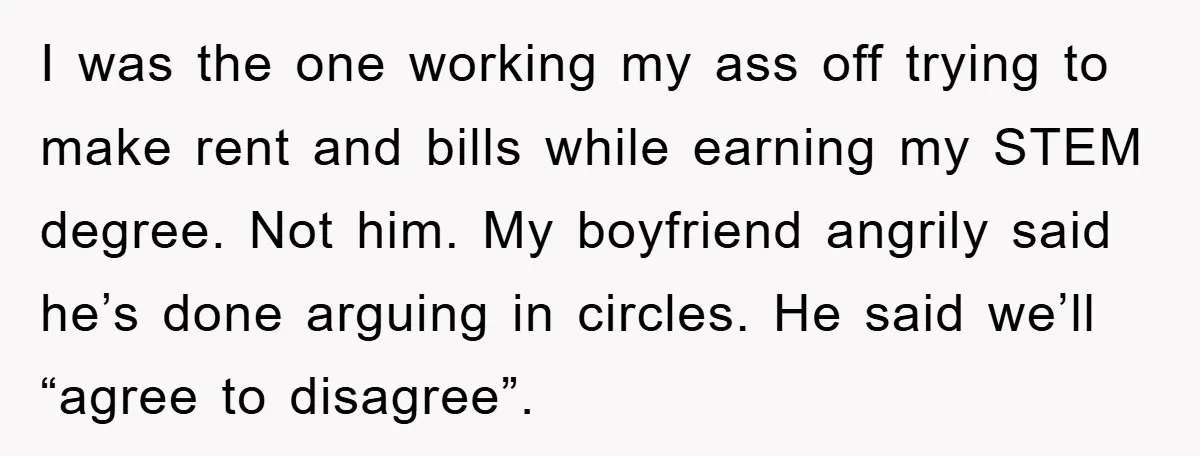 I was the one working my ass off trying to make rent and bills while earning my STEM degree. Not him. My boyfriend angrily said he’s done arguing in circles....
