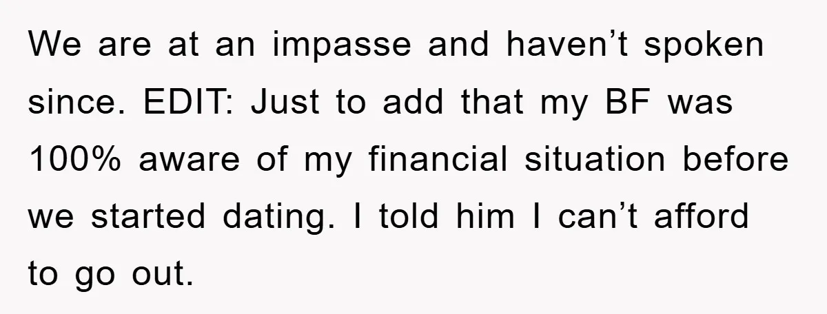 We are at an impasse and haven’t spoken since. EDIT: Just to add that my BF was 100% aware of my financial situation before we started dating. I told him...