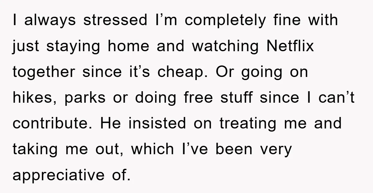 I always stressed I’m completely fine with just staying home and watching Netflix together since it’s cheap. Or going on hikes, parks or doing free stuff since I can’t contribute....