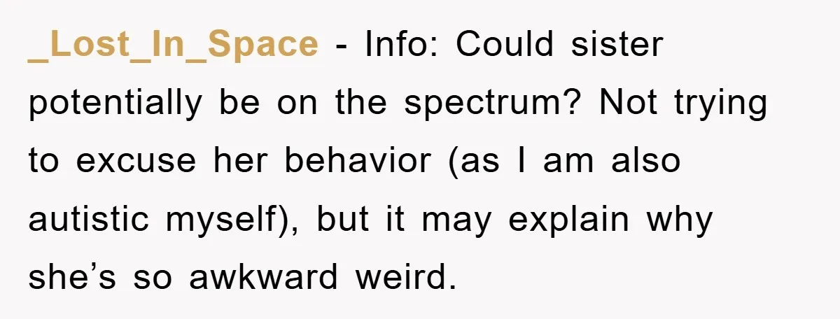 _Lost_In_Space - Info: Could sister potentially be on the spectrum? Not trying to excuse her behavior (as I am also autistic myself), but it may explain why she’s so awkward...