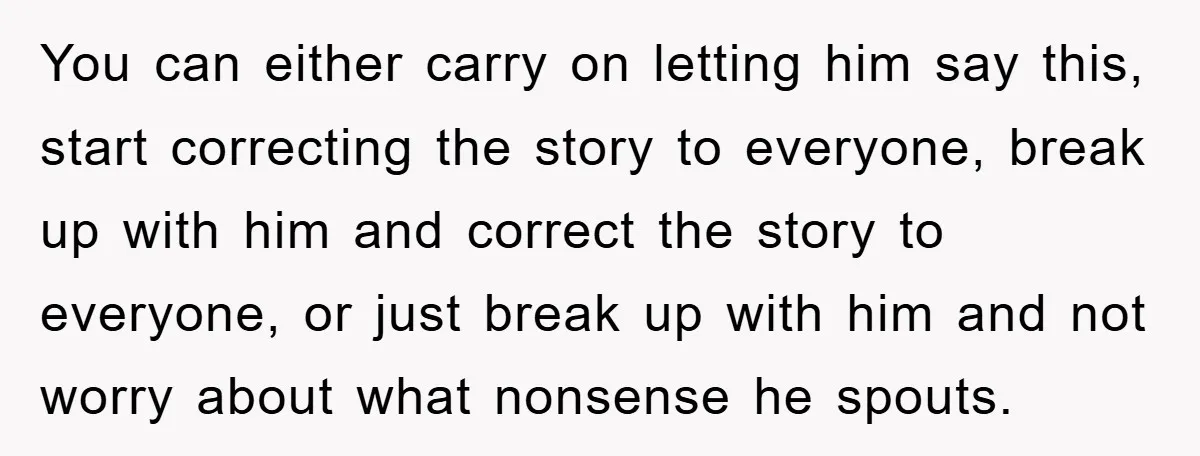 You can either carry on letting him say this, start correcting the story to everyone, break up with him and correct the story to everyone, or just break up with...