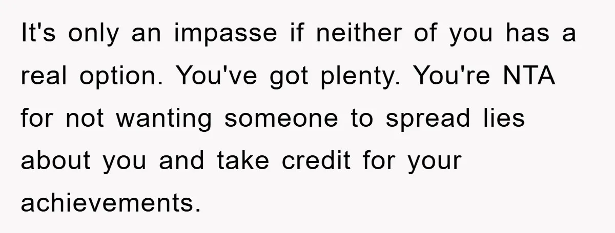It's only an impasse if neither of you has a real option. You've got plenty. You're NTA for not wanting someone to spread lies about you and take credit for...
