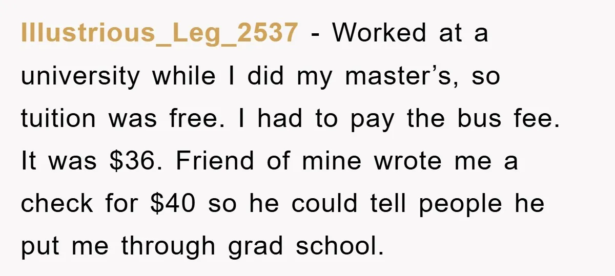 Illustrious_Leg_2537 − Worked at a university while I did my master’s, so tuition was free. I had to pay the bus fee. It was $36. Friend of mine wrote me...
