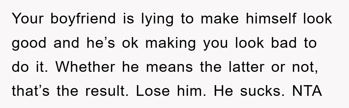 Your boyfriend is lying to make himself look good and he’s ok making you look bad to do it. Whether he means the latter or not, that’s the result. Lose...