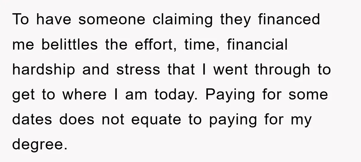 To have someone claiming they financed me belittles the effort, time, financial hardship and stress that I went through to get to where I am today. Paying for some dates...