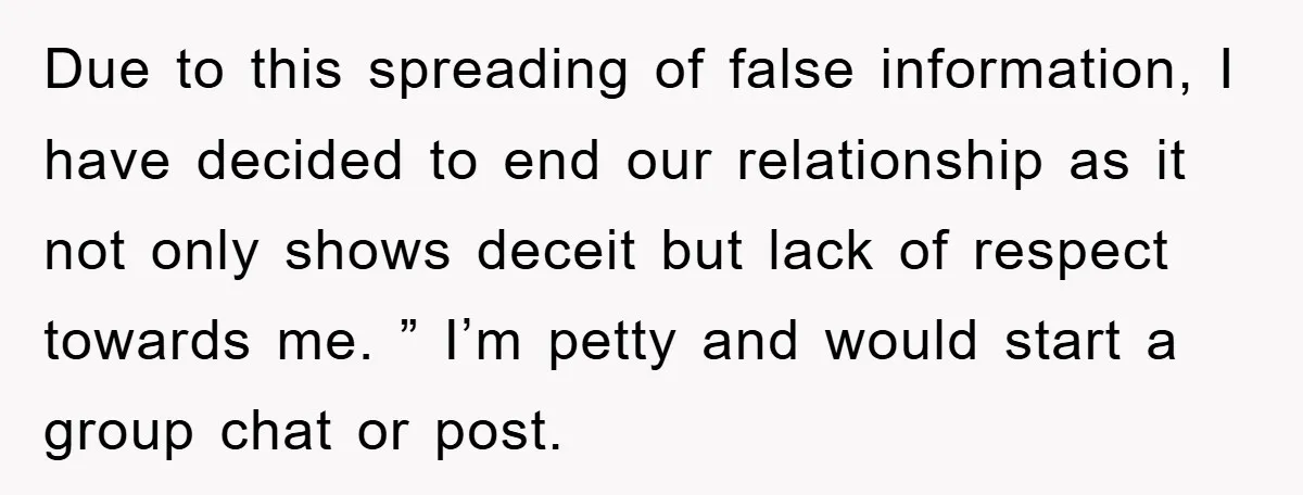 Due to this spreading of false information, I have decided to end our relationship as it not only shows deceit but lack of respect towards me. ” I’m petty and...