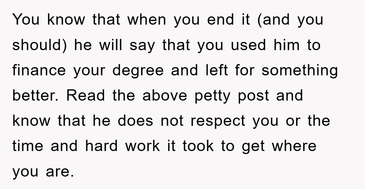 You know that when you end it (and you should) he will say that you used him to finance your degree and left for something better. Read the above petty...