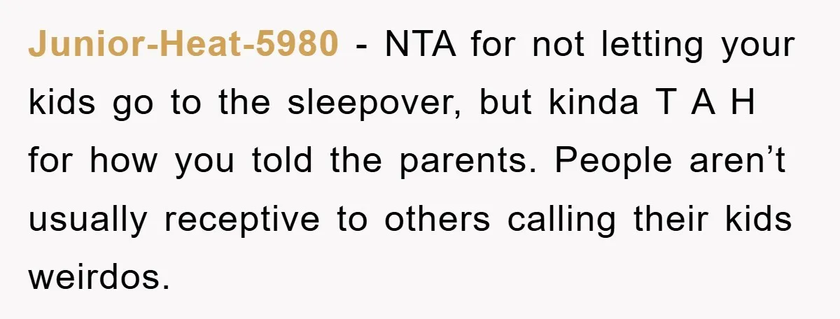Junior-Heat-5980 - NTA for not letting your kids go to the sleepover, but kinda T A H for how you told the parents. People aren’t usually receptive to others calling...