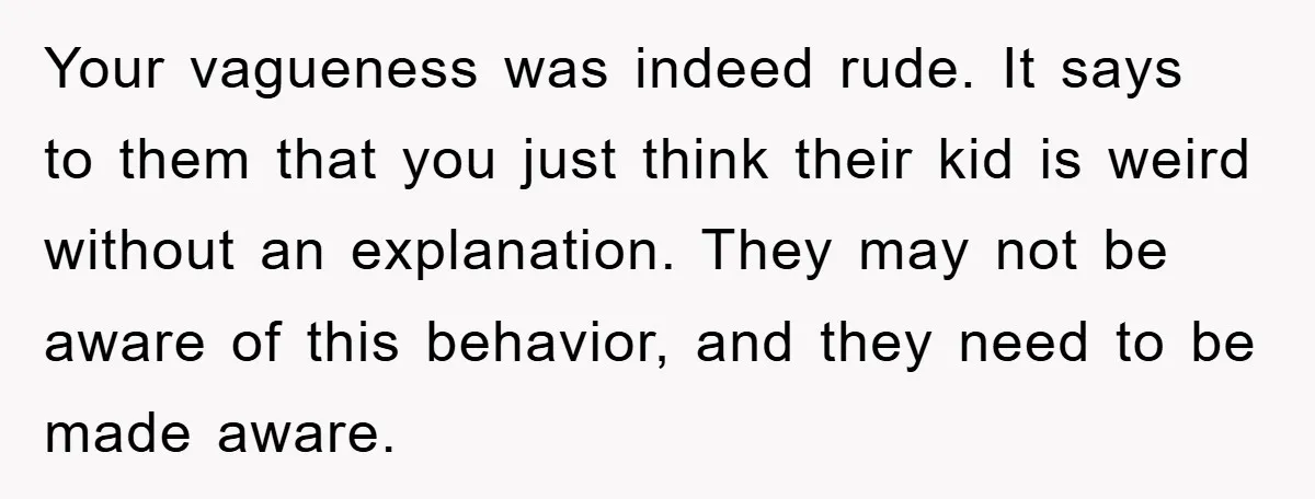 Your vagueness was indeed rude. It says to them that you just think their kid is weird without an explanation. They may not be aware of this behavior, and they...
