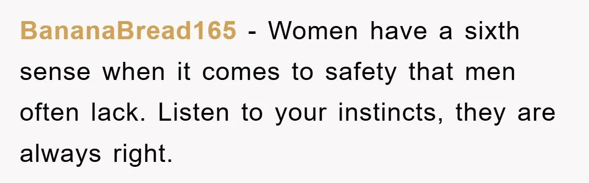 BananaBread165 - Women have a sixth sense when it comes to safety that men often lack. Listen to your instincts, they are always right.